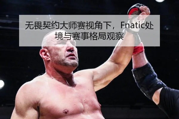 无畏契约大师赛视角下，Fnatic处境与赛事格局观察